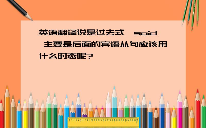 英语翻译说是过去式,said 主要是后面的宾语从句应该用什么时态呢?