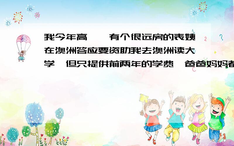 我今年高一,有个很远房的表姨在澳洲答应要资助我去澳洲读大学,但只提供前两年的学费,爸爸妈妈都是工薪阶层,我们家家境也一般,但是我们都不想放弃这次机会,因为没有她的电子邮件和电