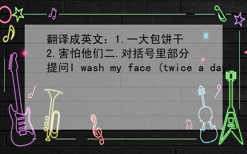 翻译成英文：1.一大包饼干 2.害怕他们二.对括号里部分提问I wash my face (twice a day).  2.I brush my teeth (twice) a day.