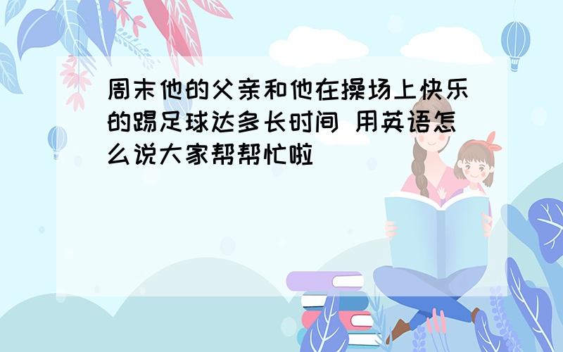 周末他的父亲和他在操场上快乐的踢足球达多长时间 用英语怎么说大家帮帮忙啦