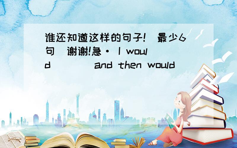 谁还知道这样的句子!（最少6句）谢谢!急· I would____and then would_____