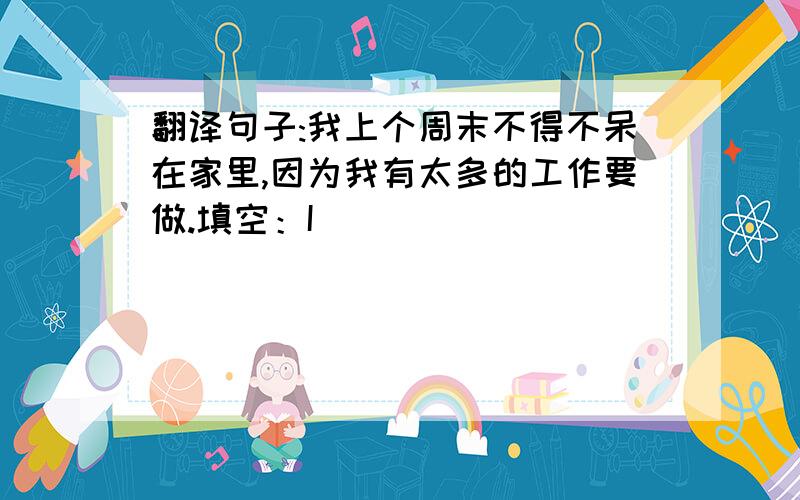 翻译句子:我上个周末不得不呆在家里,因为我有太多的工作要做.填空：I ______ ______ stay at home last weekend because I ______ ______ ______ work to do.