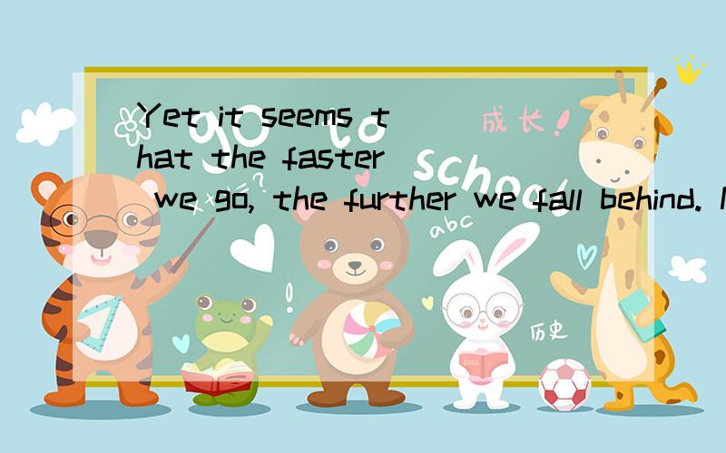 Yet it seems that the faster we go, the further we fall behind. Not only in the literal sense of not getting done what we set out to do,but also at a deeper level. It has come to the point where my days feel like an Olympic marathon.求翻译啊.