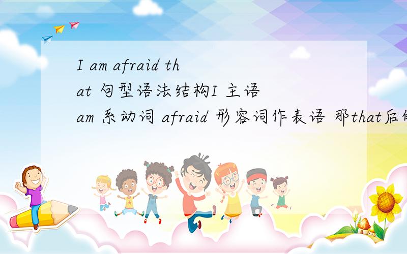 I am afraid that 句型语法结构I 主语 am 系动词 afraid 形容词作表语 那that后的从句是什么成分?表语从句 or 宾语从句?难道系动词+形容词此结构在此处一起作为“主系表”的“系”?然后就是表语