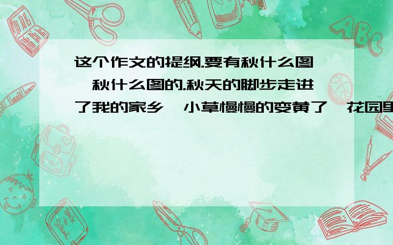 这个作文的提纲.要有秋什么图,秋什么图的.秋天的脚步走进了我的家乡,小草慢慢的变黄了,花园里好好像铺上了一层金黄色的地毯.秋天的小草已经无精打采了,不像春天那样挺拔.庄边一个小