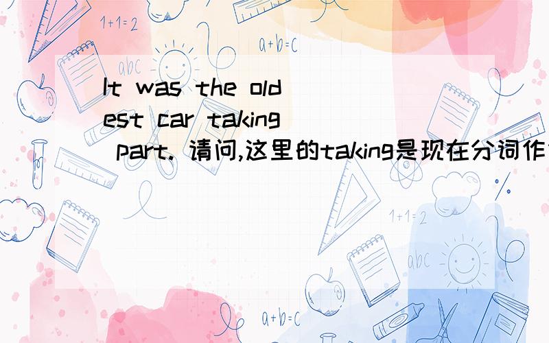 It was the oldest car taking part. 请问,这里的taking是现在分词作什么来着呢.