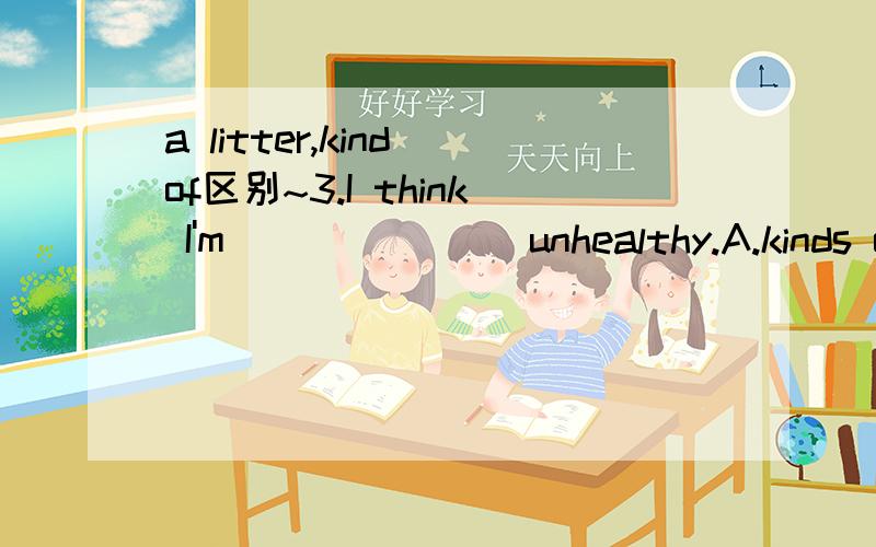 a litter,kind of区别~3.I think I'm _______unhealthy.A.kinds of B.a littler C.kind of D.pretty very再分别解释一下四个选项的意思~3Q~