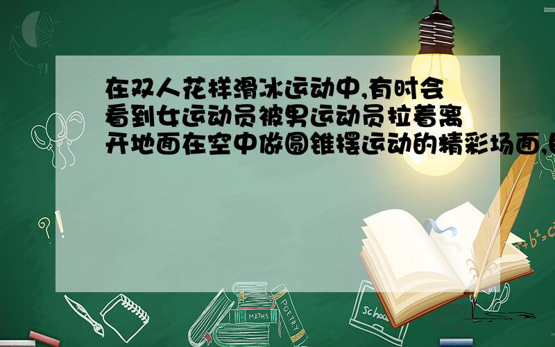 在双人花样滑冰运动中,有时会看到女运动员被男运动员拉着离开地面在空中做圆锥摆运动的精彩场面,目测体重为G的女运动员做圆锥摆运动时和水平地面的夹角约为 ,重力加速度为g,则可估算