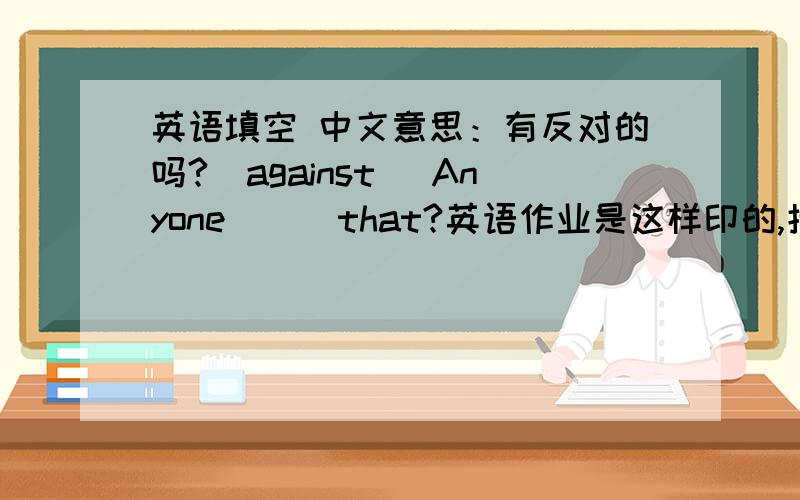 英语填空 中文意思：有反对的吗?（against） Anyone( ) that?英语作业是这样印的,括号里能填很多词,总感觉怪怪的,有没有填法 ,是不是作业上印错了,