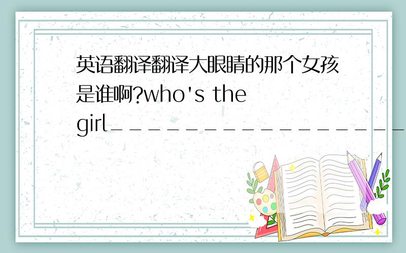 英语翻译翻译大眼睛的那个女孩是谁啊?who's the girl____________________?