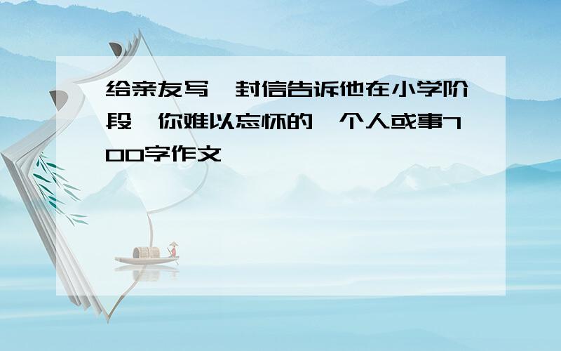 给亲友写一封信告诉他在小学阶段,你难以忘怀的一个人或事700字作文