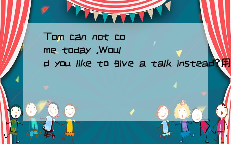 Tom can not come today .Would you like to give a talk instead?用instead of代替写成一句