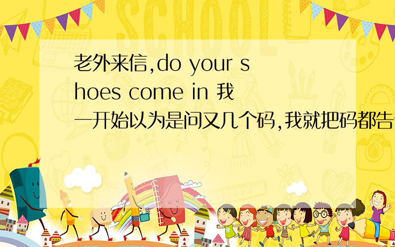 老外来信,do your shoes come in 我一开始以为是问又几个码,我就把码都告诉她了.结果她说you didn't answer my questions.还说do these shoes come in wide widths?my husband wears a triple or quad e width.她老公的脚有3倍