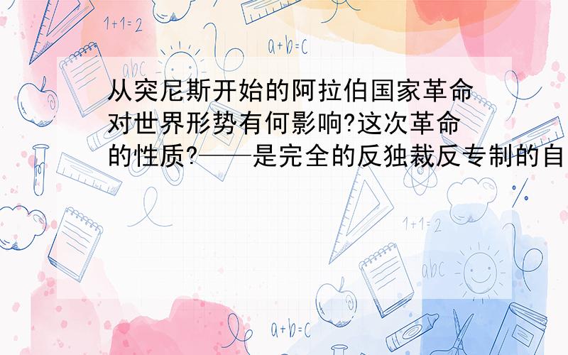 从突尼斯开始的阿拉伯国家革命对世界形势有何影响?这次革命的性质?——是完全的反独裁反专制的自由民主革命、还是反独裁的带民主色彩的革命?是偏向西化还是偏向伊斯兰化的革命?是主