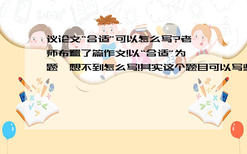 议论文“合适”可以怎么写?老师布置了篇作文!以“合适”为题…想不到怎么写!其实这个题目可以写些什么?