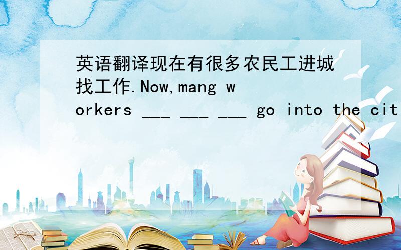 英语翻译现在有很多农民工进城找工作.Now,mang workers ___ ___ ___ go into the cities to search for work.快乐的童年在我内心深处留下了很多甜蜜美好的回忆.My (happy childhood) left many (sweet memories) ___ ___ in my