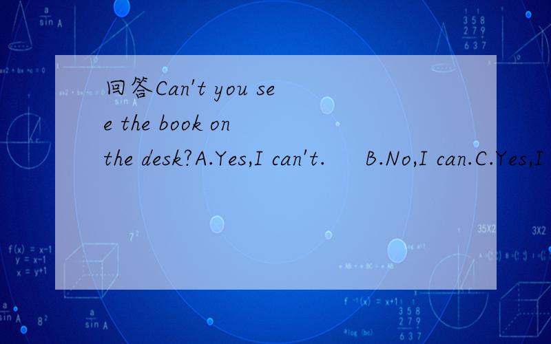 回答Can't you see the book on the desk?A.Yes,I can't.     B.No,I can.C.Yes,I am not.    D.No,I can't.为什么?以否定形式开头的一般疑问句怎么回答?