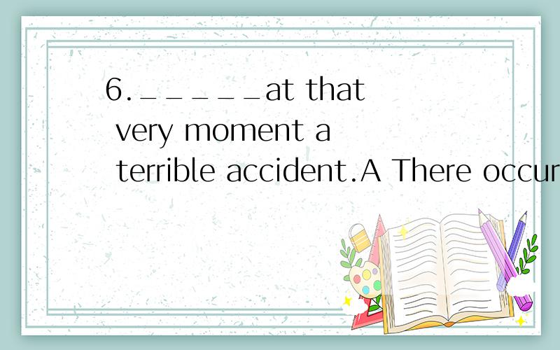 6._____at that very moment a terrible accident.A There occurred B It happened C It was occurred D It happened