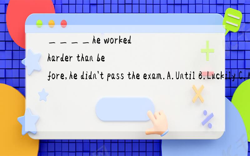 ____he worked harder than before,he didn't pass the exam.A.Until B.Luckily C.May be