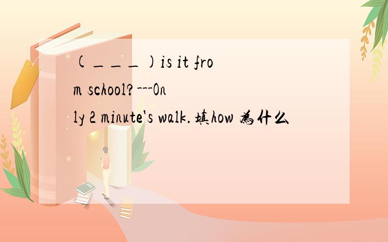 (___)is it from school?---Only 2 minute's walk.填how 为什么