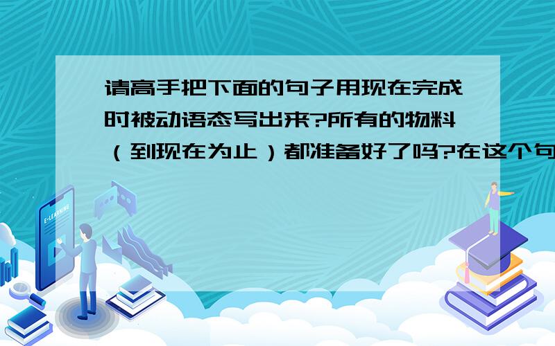 请高手把下面的句子用现在完成时被动语态写出来?所有的物料（到现在为止）都准备好了吗?在这个句子中,我要使用ready这个词,早上和同事辩了半天,have all material had been ready?Vs have all material