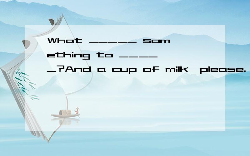 What _____ something to _____?And a cup of milk,please.