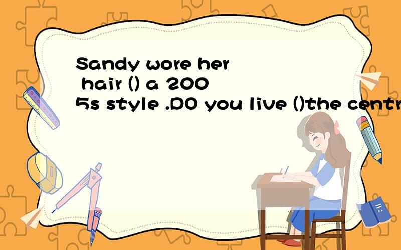 Sandy wore her hair () a 2005s style .DO you live ()the centre ()the town(用介词填空)