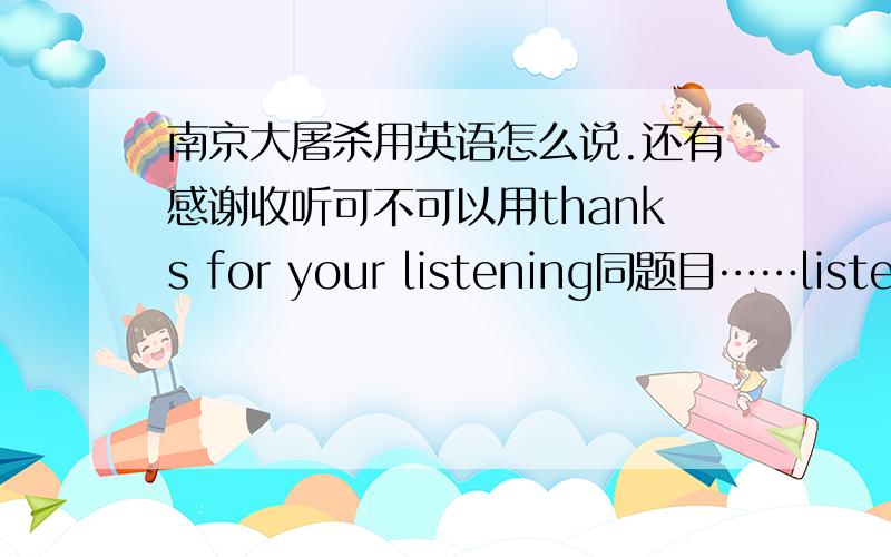 南京大屠杀用英语怎么说.还有感谢收听可不可以用thanks for your listening同题目……listenning还是listening啊?