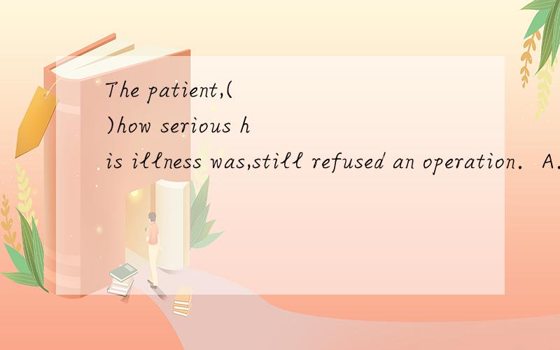 The patient,( )how serious his illness was,still refused an operation．A．not realize \x05\x05B．not to realise \x05C．not realising \x05\x05D．not being realized选哪一个,为什么?