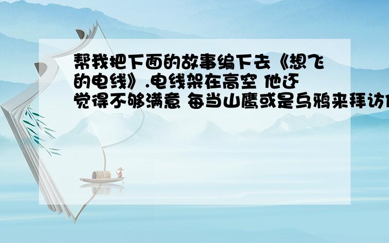 帮我把下面的故事编下去《想飞的电线》.电线架在高空 他还觉得不够满意 每当山鹰或是乌鸦来拜访他的时候 他总要指着电线杆大发牢骚 不是你这个绊脚石 不是你把我缠住 我会飞得比他们