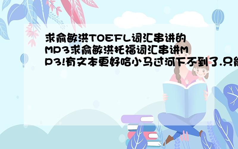 求俞敏洪TOEFL词汇串讲的MP3求俞敏洪托福词汇串讲MP3!有文本更好哈小马过河下不到了.只能拜托这里的筒子了,