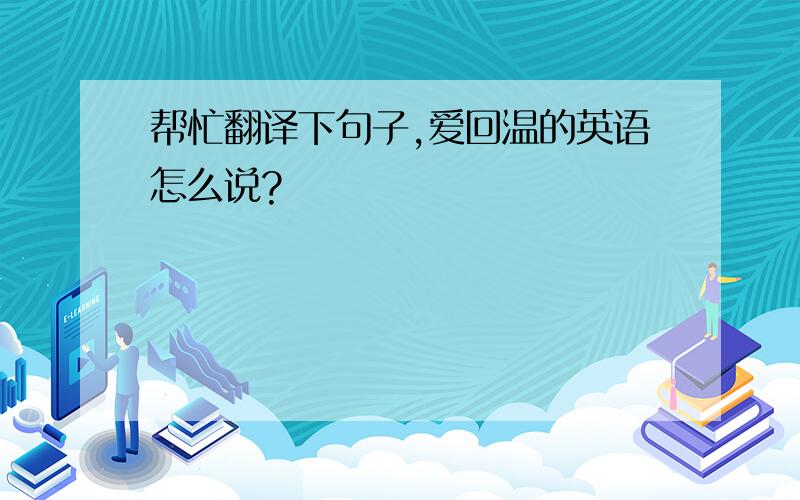 帮忙翻译下句子,爱回温的英语怎么说?