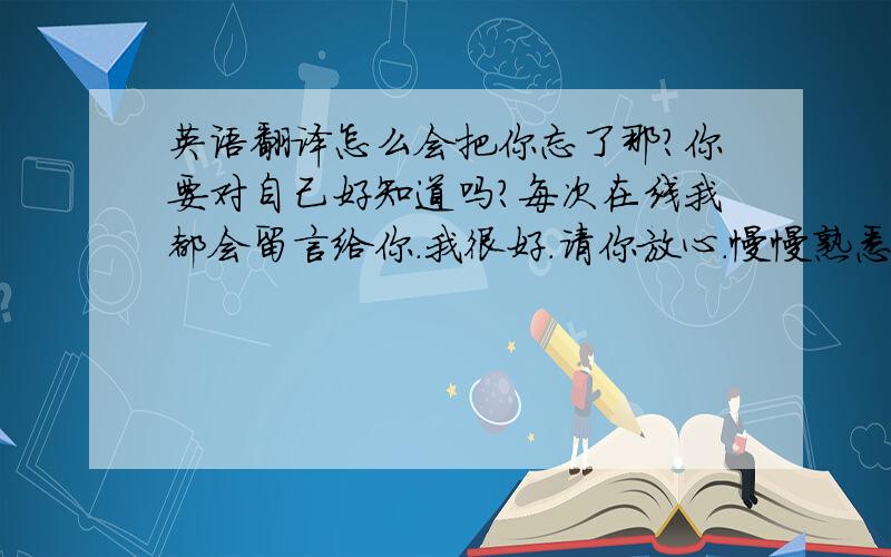 英语翻译怎么会把你忘了那?你要对自己好知道吗?每次在线我都会留言给你.我很好.请你放心.慢慢熟悉了身边的环境,一切都那么平静.好好工作,记住心里一直有你.