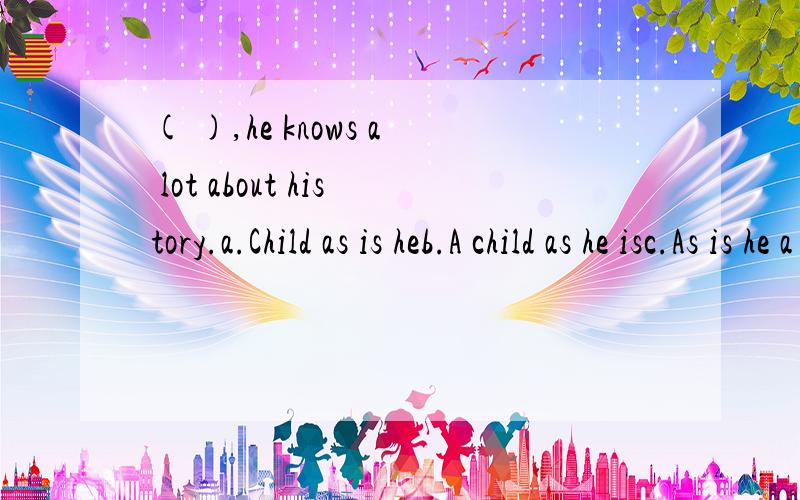 ( ),he knows a lot about history.a.Child as is heb.A child as he isc.As is he a childd.With us to选哪个,为什么?汗,太不好意思了,题目打错了,( ),he knows a lot about history.a.Child as is he b.A child as he is c.As is he a child d.Chil