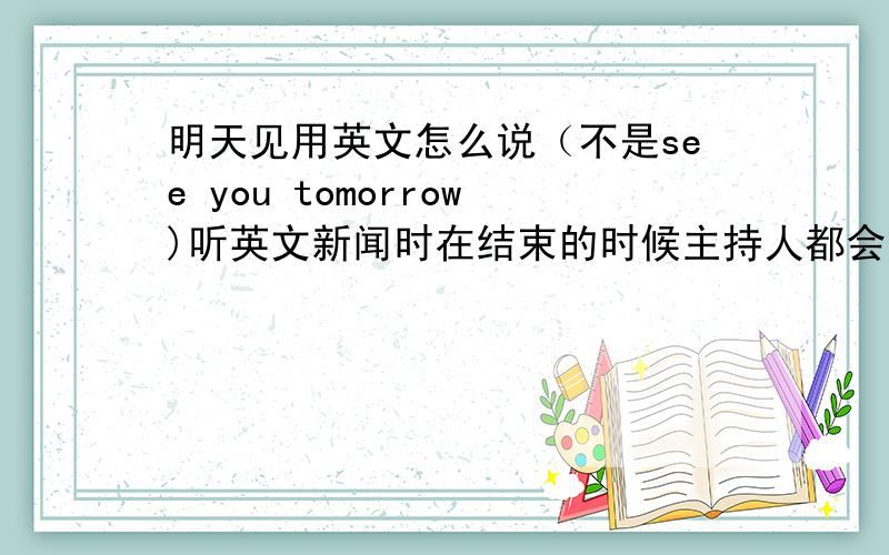 明天见用英文怎么说（不是see you tomorrow)听英文新闻时在结束的时候主持人都会说一句英语,听起来貌似是“拜斯安呐喔”,这句的英文到底是什么?应该是明天见的意思.这句活困惑我好多年了=