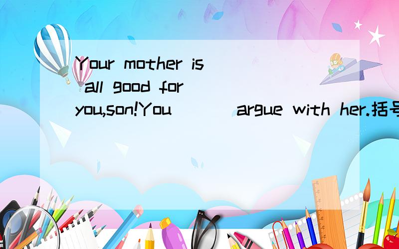 Your mother is all good for you,son!You ( ) argue with her.括号里填什么?