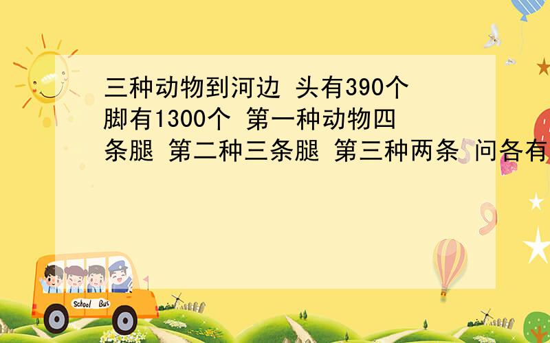 三种动物到河边 头有390个脚有1300个 第一种动物四条腿 第二种三条腿 第三种两条 问各有多少只我也算出几个答案,但没有符合题意的答案,我的意思是,第一种动物四条腿,第三种动物两条,所