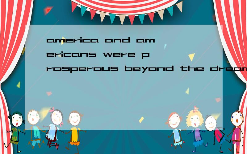 america and americans were prosperous beyond the dreams of the europeans and asians whose econom...america and americans were prosperous beyond the dreams of the europeans and asians whose economies the war had destroyed.请问能劳驾您仔细为