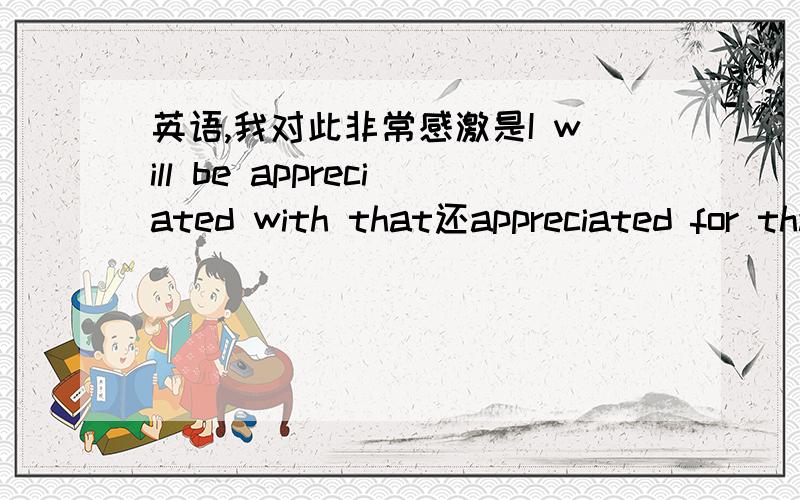 英语,我对此非常感激是I will be appreciated with that还appreciated for that还是就appreciated that