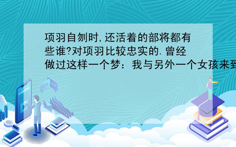 项羽自刎时,还活着的部将都有些谁?对项羽比较忠实的.曾经做过这样一个梦：我与另外一个女孩来到一个神秘的地方,有人告诉我们那里就算是相邻的两村风俗习惯都不一样.我们来到一个村