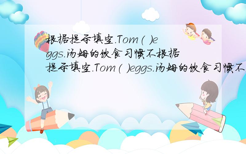 根据提示填空.Tom( )eggs.汤姆的饮食习惯不根据提示填空.Tom( )eggs.汤姆的饮食习惯不太好.Tom’s（ ）（ ）are not good.他问我关于学校的的事.He （ ）me( )my school.