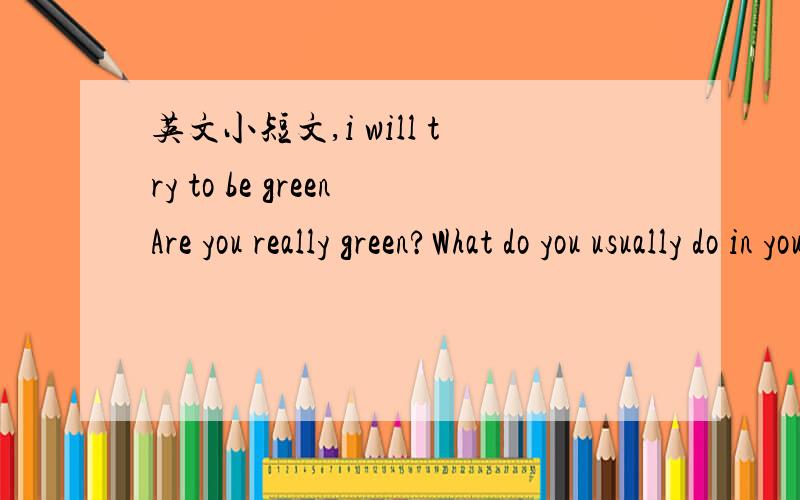 英文小短文,i will try to be greenAre you really green?What do you usually do in your daily life?Do you do something good protect our environment?Do you stiil have some bad habits?What will you do next?Write an article in a bout 100 words.