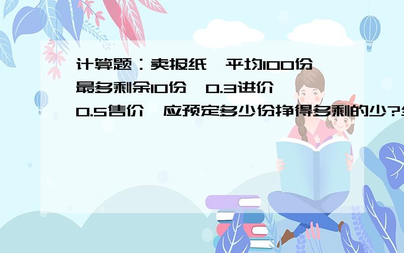 计算题：卖报纸,平均100份最多剩余10份,0.3进价,0.5售价,应预定多少份挣得多剩的少?全部卖光的百分比