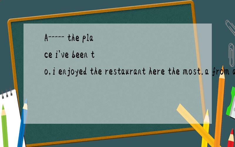 A----- the place i've been to,i enjoyed the restaurant here the most.a from all b all of c of allA ----- the place i've been to,i enjoyed the restaurant here the most.a from all b all of c of all