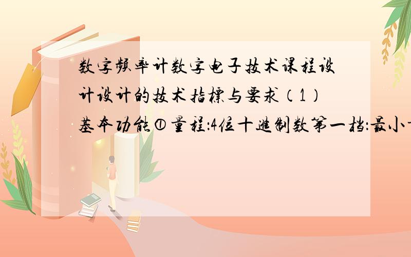 数字频率计数字电子技术课程设计设计的技术指标与要求（1）基本功能①量程：4位十进制数第一档：最小量程档,最大读数是9.999KHz,闸门信号的采样时间为1s.第二档：最大读数为99.99KHz,闸门