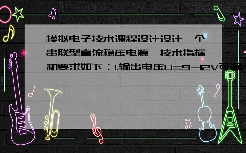 模拟电子技术课程设计设计一个串联型直流稳压电源,技术指标和要求如下：1.输出电压U=9-12V可调2.最大输出电流I=500mA3.稳压系数Sr≤5%4.交流电源电压为220V,电网波动±10%