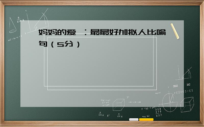 妈妈的爱 ：最最好加拟人比喻句（5分）