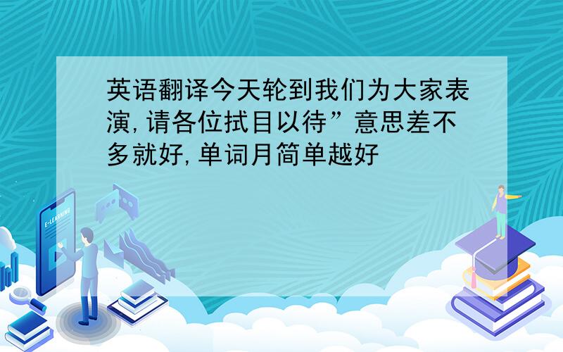 英语翻译今天轮到我们为大家表演,请各位拭目以待”意思差不多就好,单词月简单越好