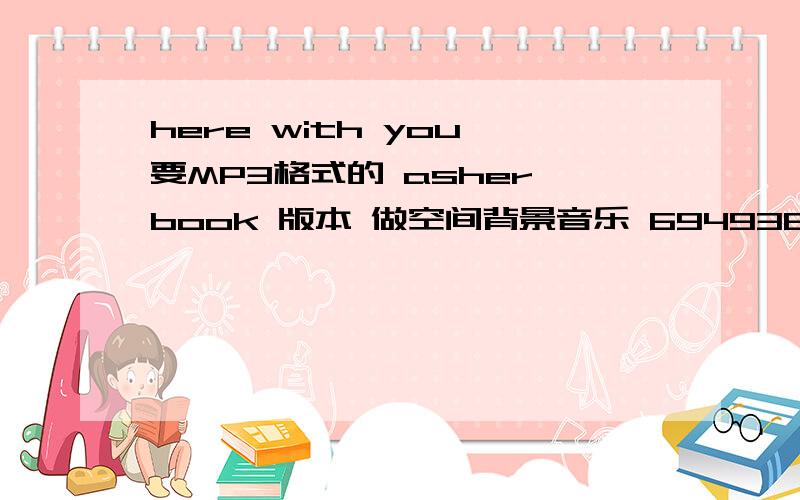 here with you 要MP3格式的 asher book 版本 做空间背景音乐 694936203@qq .com 做空间背景音乐要MP3地址链接啊