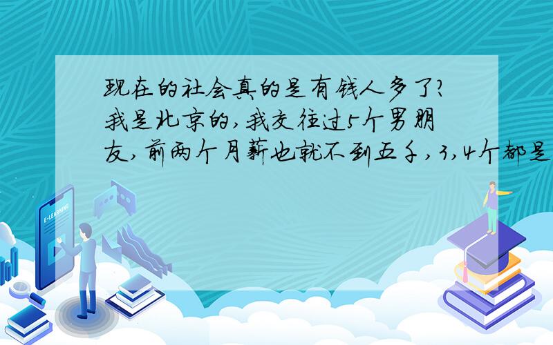 现在的社会真的是有钱人多了?我是北京的,我交往过5个男朋友,前两个月薪也就不到五千,3,4个都是自己给自己干的,这我都不敢说是有钱人,第五个月薪一万五,是经理.可是身边的人都觉得这还